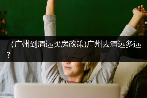 （广州到清远买房政策)广州去清远多远?