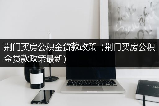 荆门买房公积金贷款政策（荆门买房公积金贷款政策最新）