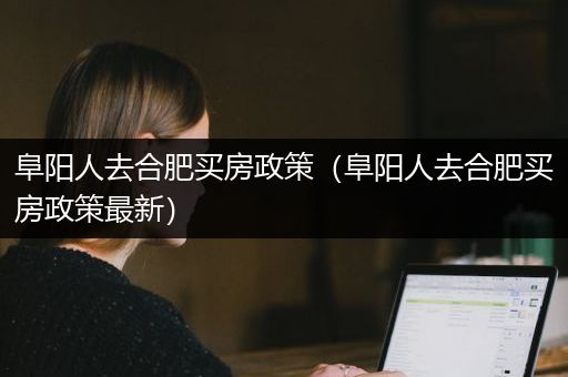 阜阳人去合肥买房政策（阜阳人去合肥买房政策最新）