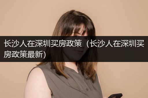 长沙人在深圳买房政策（长沙人在深圳买房政策最新）