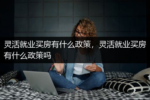 灵活就业买房有什么政策，灵活就业买房有什么政策吗