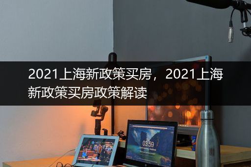 2021上海新政策买房，2021上海新政策买房政策解读