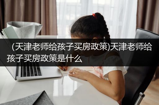 （天津老师给孩子买房政策)天津老师给孩子买房政策是什么