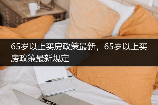 65岁以上买房政策最新，65岁以上买房政策最新规定