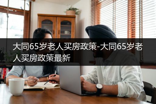 大同65岁老人买房政策-大同65岁老人买房政策最新