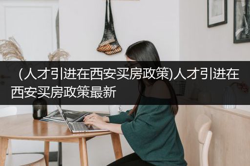 （人才引进在西安买房政策)人才引进在西安买房政策最新