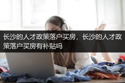 长沙的人才政策落户买房，长沙的人才政策落户买房有补贴吗