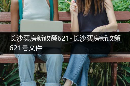 长沙买房新政策621-长沙买房新政策621号文件