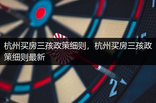 杭州买房三孩政策细则，杭州买房三孩政策细则最新