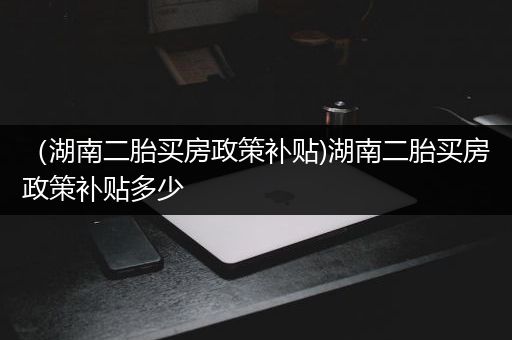 （湖南二胎买房政策补贴)湖南二胎买房政策补贴多少