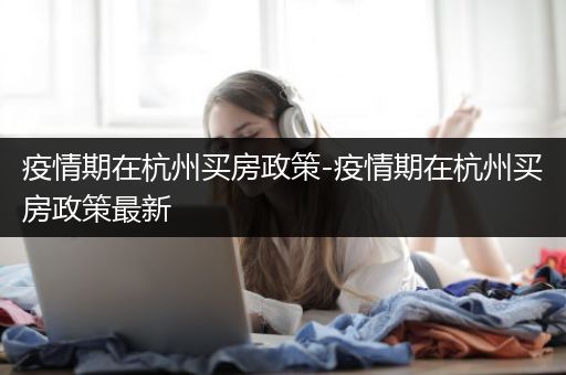 疫情期在杭州买房政策-疫情期在杭州买房政策最新