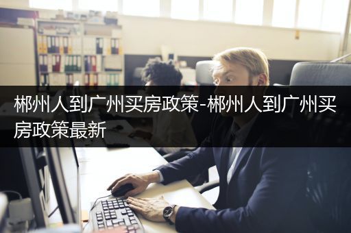 郴州人到广州买房政策-郴州人到广州买房政策最新