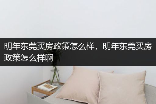 明年东莞买房政策怎么样，明年东莞买房政策怎么样啊