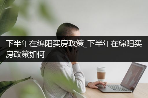 下半年在绵阳买房政策_下半年在绵阳买房政策如何