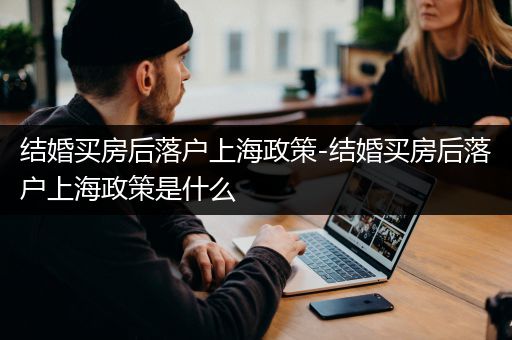 结婚买房后落户上海政策-结婚买房后落户上海政策是什么