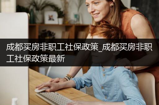 成都买房非职工社保政策_成都买房非职工社保政策最新