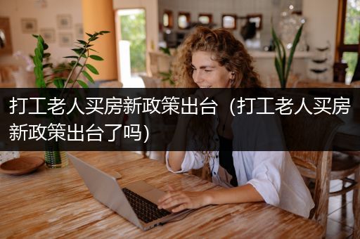 打工老人买房新政策出台（打工老人买房新政策出台了吗）