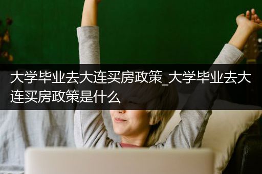 大学毕业去大连买房政策_大学毕业去大连买房政策是什么