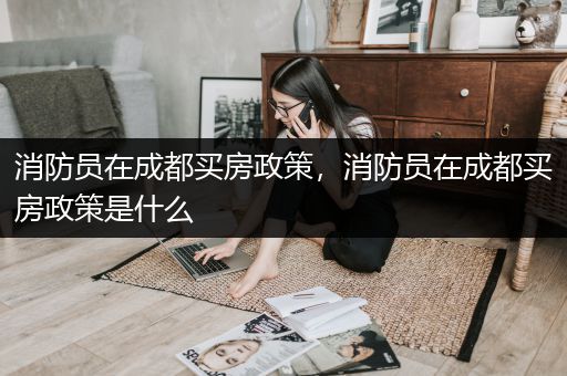 消防员在成都买房政策，消防员在成都买房政策是什么