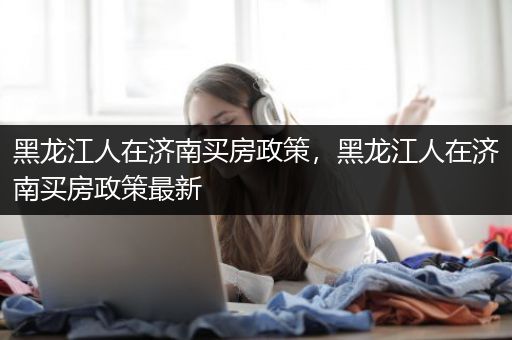 黑龙江人在济南买房政策，黑龙江人在济南买房政策最新