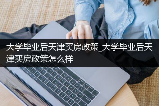 大学毕业后天津买房政策_大学毕业后天津买房政策怎么样