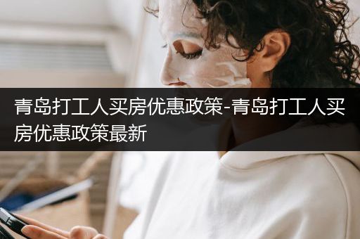 青岛打工人买房优惠政策-青岛打工人买房优惠政策最新