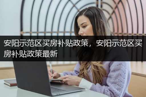 安阳示范区买房补贴政策，安阳示范区买房补贴政策最新