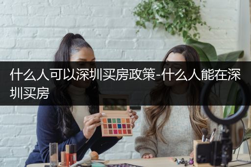 什么人可以深圳买房政策-什么人能在深圳买房