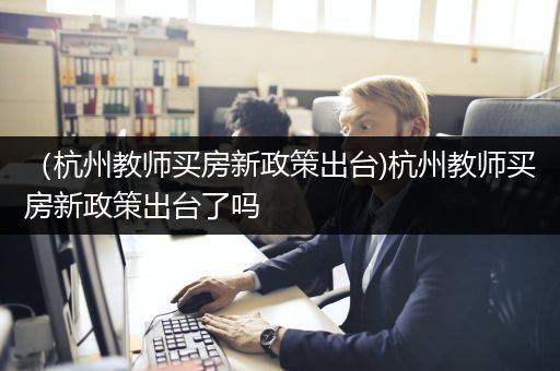 （杭州教师买房新政策出台)杭州教师买房新政策出台了吗