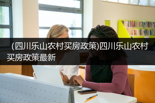 （四川乐山农村买房政策)四川乐山农村买房政策最新