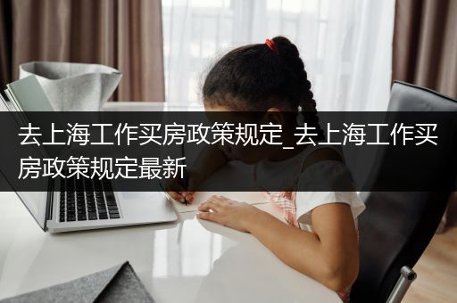 去上海工作买房政策规定_去上海工作买房政策规定最新