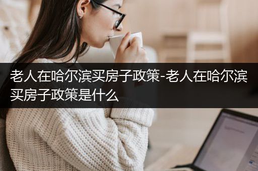 老人在哈尔滨买房子政策-老人在哈尔滨买房子政策是什么