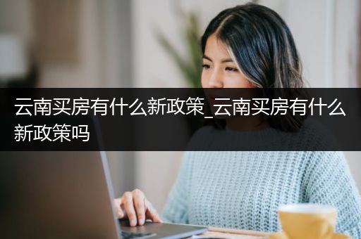 云南买房有什么新政策_云南买房有什么新政策吗