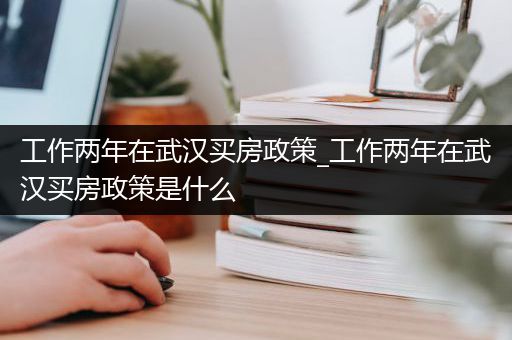 工作两年在武汉买房政策_工作两年在武汉买房政策是什么