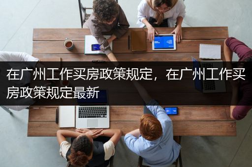 在广州工作买房政策规定，在广州工作买房政策规定最新