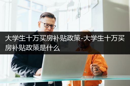 大学生十万买房补贴政策-大学生十万买房补贴政策是什么