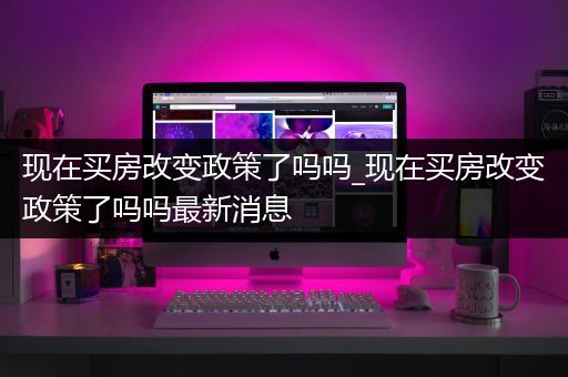 现在买房改变政策了吗吗_现在买房改变政策了吗吗最新消息