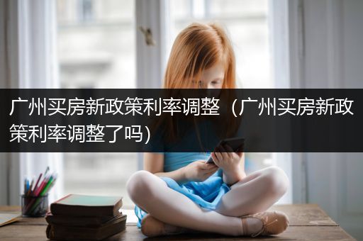 广州买房新政策利率调整（广州买房新政策利率调整了吗）