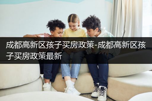 成都高新区孩子买房政策-成都高新区孩子买房政策最新