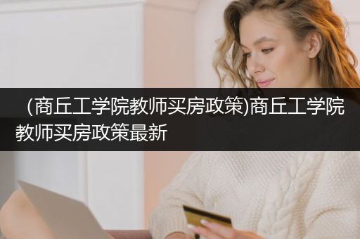 （商丘工学院教师买房政策)商丘工学院教师买房政策最新