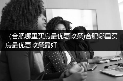 （合肥哪里买房最优惠政策)合肥哪里买房最优惠政策最好