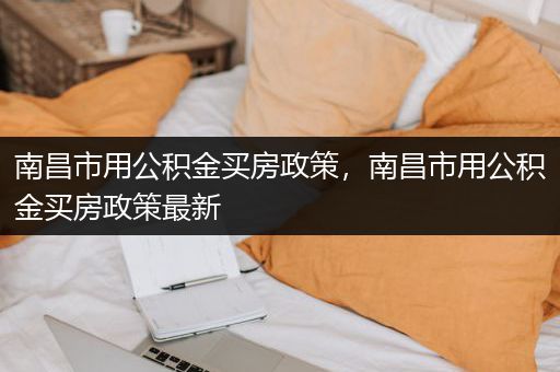 南昌市用公积金买房政策，南昌市用公积金买房政策最新