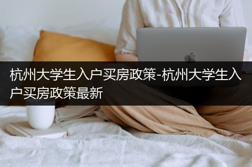 杭州大学生入户买房政策-杭州大学生入户买房政策最新