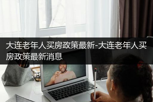 大连老年人买房政策最新-大连老年人买房政策最新消息