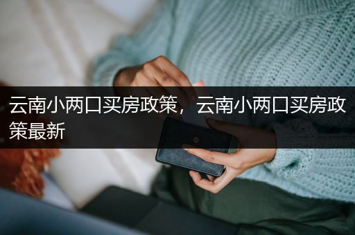 云南小两口买房政策，云南小两口买房政策最新