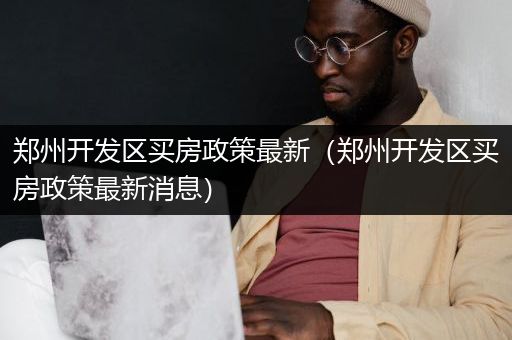 郑州开发区买房政策最新（郑州开发区买房政策最新消息）