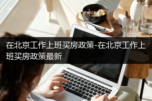 在北京工作上班买房政策-在北京工作上班买房政策最新