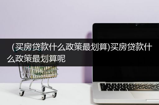 （买房贷款什么政策最划算)买房贷款什么政策最划算呢