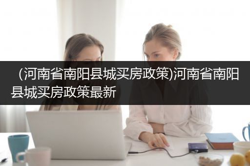 （河南省南阳县城买房政策)河南省南阳县城买房政策最新