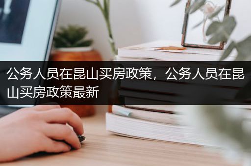 公务人员在昆山买房政策，公务人员在昆山买房政策最新